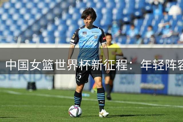 中国女篮世界杯新征程：年轻阵容面临严峻考验