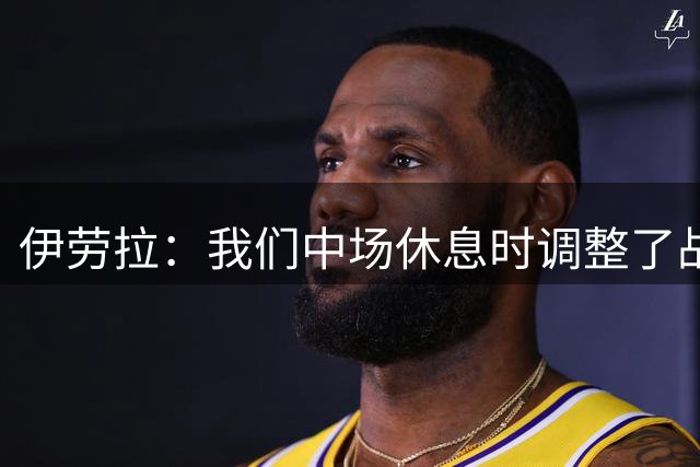 伊劳拉：我们中场休息时调整了战术，下半场明显踢得更好